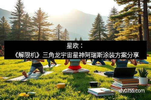 星欧：《解限机》三角龙宇宙星神阿瑞斯涂装方案分享